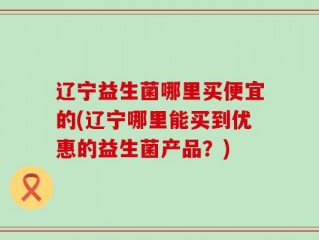 辽宁益生菌哪里买便宜的(辽宁哪里能买到优惠的益生菌产品？)