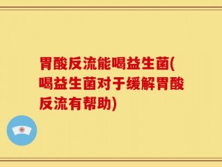 胃酸反流能喝益生菌(喝益生菌对于缓解胃酸反流有帮助)
