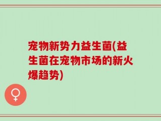 宠物新势力益生菌(益生菌在宠物市场的新火爆趋势)