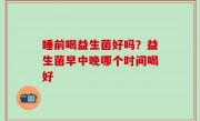 睡前喝益生菌好吗？益生菌早中晚哪个时间喝好