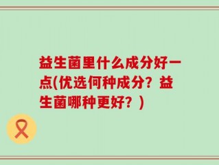 益生菌里什么成分好一点(优选何种成分？益生菌哪种更好？)