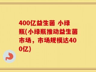 400亿益生菌 小绿瓶(小绿瓶推动益生菌市场，市场规模达400亿)