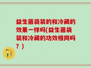 益生菌袋装的和冷藏的效果一样吗(益生菌袋装和冷藏的功效相同吗？)