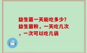 益生菌一天能吃多少？益生菌粉，一天吃几次，一次可以吃几袋