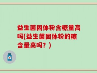 益生菌固体粉含糖量高吗(益生菌固体粉的糖含量高吗？)
