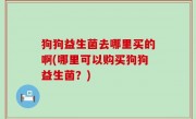 狗狗益生菌去哪里买的啊(哪里可以购买狗狗益生菌？)