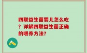四联益生菌婴儿怎么吃？详解四联益生菌正确的喂养方法？