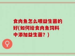 食肉鱼怎么喂益生菌的好(如何给食肉鱼饲料中添加益生菌？)