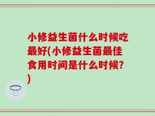 小修益生菌什么时候吃最好(小修益生菌最佳食用时间是什么时候？)