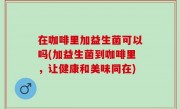 在咖啡里加益生菌可以吗(加益生菌到咖啡里，让健康和美味同在)