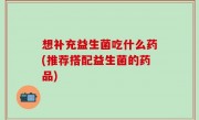 想补充益生菌吃什么药(推荐搭配益生菌的药品)