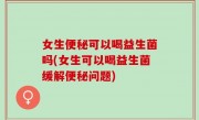 女生便秘可以喝益生菌吗(女生可以喝益生菌缓解便秘问题)