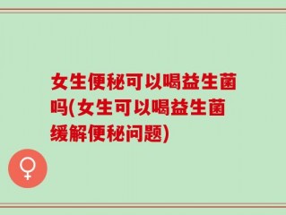 女生便秘可以喝益生菌吗(女生可以喝益生菌缓解便秘问题)