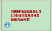 均衡妇科益生菌怎么用(均衡妇科菌双歧杆菌使用方法分享)