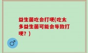 益生菌吃会打哽(吃太多益生菌可能会导致打哽？)