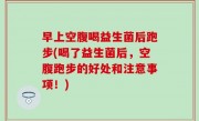 早上空腹喝益生菌后跑步(喝了益生菌后，空腹跑步的好处和注意事项！)