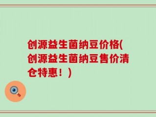 创源益生菌纳豆价格(创源益生菌纳豆售价清仓特惠！)