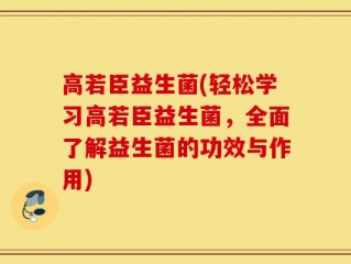 高若臣益生菌(轻松学习高若臣益生菌，全面了解益生菌的功效与作用)
