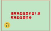 康萃乐益生菌抖音？康萃乐益生菌价格