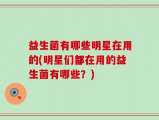 益生菌有哪些明星在用的(明星们都在用的益生菌有哪些？)