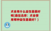 犬舍用什么益生菌最好呢(最佳选择：犬舍使用哪种益生菌最好？)