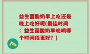 益生菌酸奶早上吃还是晚上吃好呢(最佳时间：益生菌酸奶早晚喝哪个时间段更好？)