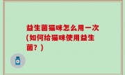 益生菌猫咪怎么用一次(如何给猫咪使用益生菌？)
