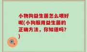 小物狗益生菌怎么喂好呢(小狗服用益生菌的正确方法，你知道吗？)