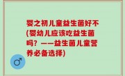 婴之初儿童益生菌好不(婴幼儿应该吃益生菌吗？——益生菌儿童营养必备选择)
