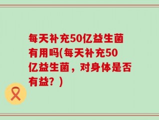 每天补充50亿益生菌有用吗(每天补充50亿益生菌，对身体是否有益？)