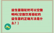 益生菌骆驼奶可以空腹喝吗(空腹饮用骆驼奶益生菌的正确方法是什么？)