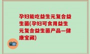 孕妇能吃益生元复合益生菌(孕妇可食用益生元复合益生菌产品—健康宝藏)