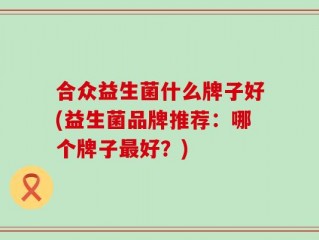 合众益生菌什么牌子好(益生菌品牌推荐：哪个牌子最好？)
