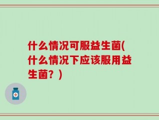 什么情况可服益生菌(什么情况下应该服用益生菌？)