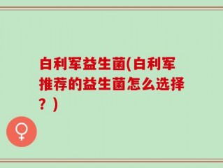 白利军益生菌(白利军推荐的益生菌怎么选择？)