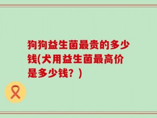 狗狗益生菌最贵的多少钱(犬用益生菌最高价是多少钱？)