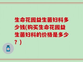生命花园益生菌妇科多少钱(购买生命花园益生菌妇科的价格是多少？)