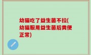 幼猫吃了益生菌不拉(幼猫服用益生菌后粪便正常)