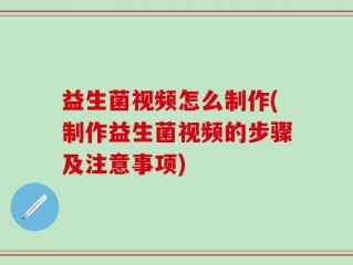 益生菌视频怎么制作(制作益生菌视频的步骤及注意事项)
