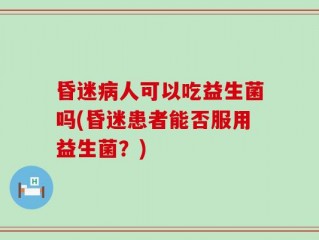 昏迷病人可以吃益生菌吗(昏迷患者能否服用益生菌？)