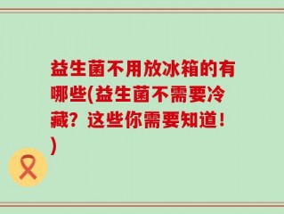 益生菌不用放冰箱的有哪些(益生菌不需要冷藏？这些你需要知道！)