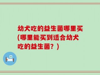 幼犬吃的益生菌哪里买(哪里能买到适合幼犬吃的益生菌？)