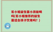 若小姐益生菌小孩能喝吗(若小姐推荐的益生菌适合孩子饮用吗？)
