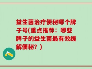 益生菌治疗便秘哪个牌子号(重点推荐：哪些牌子的益生菌最有效缓解便秘？)
