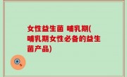 女性益生菌 哺乳期(哺乳期女性必备的益生菌产品)