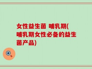 女性益生菌 哺乳期(哺乳期女性必备的益生菌产品)