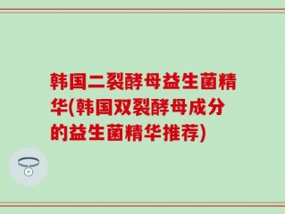 韩国二裂酵母益生菌精华(韩国双裂酵母成分的益生菌精华推荐)