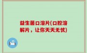 益生菌口溶片(口腔溶解片，让你天天无忧)