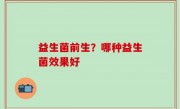 益生菌前生？哪种益生菌效果好