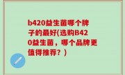 b420益生菌哪个牌子的最好(选购B420益生菌，哪个品牌更值得推荐？)